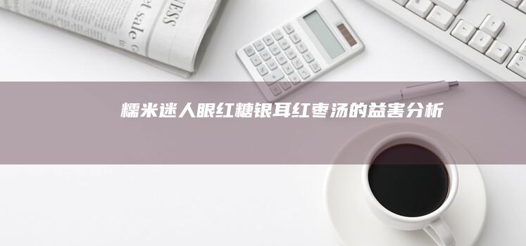 糯米迷人眼：红糖银耳红枣汤的益害分析